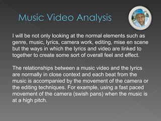 I will be not only looking at the normal elements such as genre, music, lyrics, camera work, editing, mise en scene but the ways in which the lyrics and video are linked to together to create some sort of overall feel and effect. The relationships between a music video and the lyrics are normally in close context and each beat from the music is accompanied by the movement of the camera or the editing techniques. For example, using a fast paced movement of the camera (swish pans) when the music is at a high pitch. 