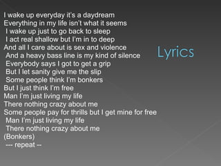 I wake up everyday it’s a daydream  Everything in my life isn’t what it seems I wake up just to go back to sleep I act real shallow but I’m in to deep  And all I care about is sex and violence And a heavy bass line is my kind of silence Everybody says I got to get a grip But I let sanity give me the slip Some people think I’m bonkers  But I just think I’m free  Man I’m just living my life  There nothing crazy about me  Some people pay for thrills but I get mine for free Man I’m just living my life There nothing crazy about me  (Bonkers) --- repeat -- 