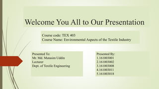 Welcome You All to Our Presentation
Presented To:
Mr. Md. Mutasim Uddin
Lecturer
Dept. of Textile Engineering
Course code: TEX 403
Course Name: Environmental Aspects of the Textile Industry
Presented By:
1.161003001
2.161003002
3.161003008
4.161003011
5.161003018
 