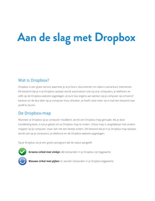 Wat is Dropbox?
Dropbox is een gratis service waarmee je al je foto's, documenten en video's overal kunt meenemen.
Elk bestand dat je in je Dropbox opslaat, wordt automatisch ook op al je computers, je telefoons en
zelfs op de Dropbox-website opgeslagen. Je kunt dus ergens aan werken op je computer op school of
kantoor en de klus later op je computer thuis afmaken. Je hoeft nooit meer via e-mail een bestand naar
jezelf te sturen.
De Dropbox-map
Wanneer je Dropbox op je computer installeert, wordt een Dropbox-map gemaakt. Als je deze
handleiding leest, is het je gelukt om je Dropbox-map te vinden :) Deze map is vergelijkbaar met andere
mappen op je computer, maar dan net een beetje anders. Elk bestand dat je in je Dropbox-map opslaat,
wordt ook op je computers, je telefoons en de Dropbox-website opgeslagen.
Op je Dropbox zie je een groen pictogram dat de status aangeeft:
	 Groene cirkel met vinkje: alle bestanden in je Dropbox zijn bijgewerkt.
	 Blauwe cirkel met pijlen: er worden bestanden in je Dropbox bijgewerkt.
Aan de slag met Dropbox
 