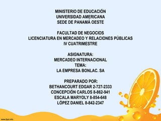 MINISTERIO DE EDUCACIÓNUNIVERSIDAD AMERICANASEDE DE PANAMÁ OESTE FACULTAD DE NEGOCIOSLICENCIATURA EN MERCADEO Y RELACIONES PÚBLICASIV CUATRIMESTRE ASIGNATURA:MERCADEO INTERNACIONALTEMA:LA EMPRESA BONLAC. SA PREPARADO POR:BETHANCOURT EDGAR 2-727-2333CONCEPCIÓN CARLOS 8-862-941ESCALA MARYOLY 8-854-648LÓPEZ DANIEL 8-842-2347 