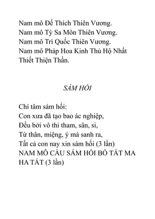 Nam mô Đế Thích Thiên Vương.
Nam mô Tỳ Sa Môn Thiên Vương.
Nam mô Trì Quốc Thiên Vương.
Nam mô Pháp Hoa Kinh Thủ Hộ Nhất
Thiết Thiện Thần.
SÁM HỐI
Chí tâm sám hối:
Con xưa đã tạo bao ác nghiệp,
Đều bởi vô thỉ tham, sân, si,
Từ thân, miệng, ý mà sanh ra,
Tất cả con nay xin sám hối (3 lần)
NAM MÔ CẦU SÁM HỐI BỒ TÁT MA
HA TÁT (3 lần)
 