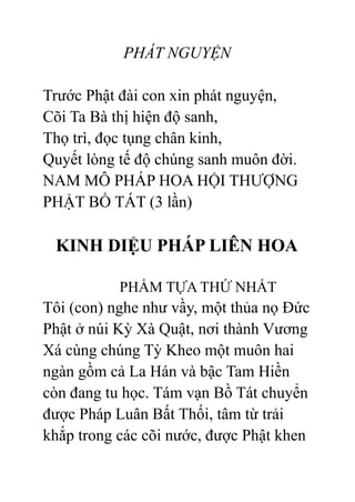 PHÁT NGUYỆN
Trước Phật đài con xin phát nguyện,
Cõi Ta Bà thị hiện độ sanh,
Thọ trì, đọc tụng chân kinh,
Quyết lòng tế độ chúng sanh muôn đời.
NAM MÔ PHÁP HOA HỘI THƯỢNG
PHẬT BỒ TÁT (3 lần)
KINH DIỆU PHÁP LIÊN HOA
PHẨM TỰA THỨ NHẤT
Tôi (con) nghe như vầy, một thủa nọ Đức
Phật ở núi Kỳ Xà Quật, nơi thành Vương
Xá cùng chúng Tỳ Kheo một muôn hai
ngàn gồm cả La Hán và bậc Tam Hiền
còn đang tu học. Tám vạn Bồ Tát chuyển
được Pháp Luân Bất Thối, tâm từ trải
khắp trong các cõi nước, được Phật khen
 