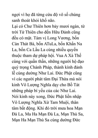ngợi vì họ đã từng cứu độ vô số chúng
sanh thoát khỏi khổ não.
Lại có Chư Thiên hơn bảy mươi ngàn, từ
trời Tứ Thiên cho đến Hữu Đảnh cũng
đều có mặt. Tám vị Long Vương, bốn
Càn Thát Bà, bốn ATuLa, bốn Khẩn Na
La, bốn Ca Lầu La cùng nhiều quyến
thuộc tham dự pháp hội. Vua A Xà Thế
cùng với quần thần, những người hộ đạo
quý trọng Chánh Pháp, thành kính đảnh
lễ cúng dường Như Lai. Đức Phật cũng
vì các người phát tâm Đại Thừa mà nói
kinh Vô Lượng Nghĩa dạy cho Bồ Tát
những pháp bí yếu của các Như Lai.
Nói kinh này xong, Đức Phật liền nhập
Vô Lượng Nghĩa Xứ Tam Muội, thân
tâm bất động. Khi đó trời mưa hoa Mạn
Đà La, Ma Ha Mạn Đà La, Mạn Thù Sa,
Mạn Ha Mạn Thù Sa cúng dường Đức
 