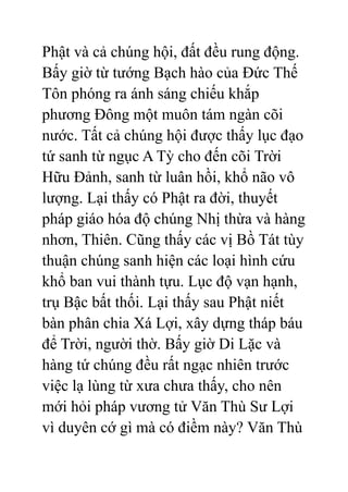 Phật và cả chúng hội, đất đều rung động.
Bấy giờ từ tướng Bạch hào của Đức Thế
Tôn phóng ra ánh sáng chiếu khắp
phương Đông một muôn tám ngàn cõi
nước. Tất cả chúng hội được thấy lục đạo
tứ sanh từ ngục A Tỳ cho đến cõi Trời
Hữu Đảnh, sanh từ luân hồi, khổ não vô
lượng. Lại thấy có Phật ra đời, thuyết
pháp giáo hóa độ chúng Nhị thừa và hàng
nhơn, Thiên. Cũng thấy các vị Bồ Tát tùy
thuận chúng sanh hiện các loại hình cứu
khổ ban vui thành tựu. Lục độ vạn hạnh,
trụ Bậc bất thối. Lại thấy sau Phật niết
bàn phân chia Xá Lợi, xây dựng tháp báu
để Trời, người thờ. Bấy giờ Di Lặc và
hàng tứ chúng đều rất ngạc nhiên trước
việc lạ lùng từ xưa chưa thấy, cho nên
mới hỏi pháp vương tử Văn Thù Sư Lợi
vì duyên cớ gì mà có điềm này? Văn Thù
 