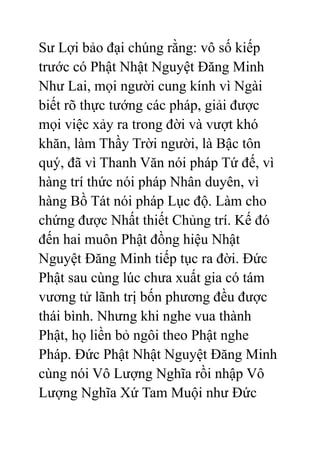 Sư Lợi bảo đại chúng rằng: vô số kiếp
trước có Phật Nhật Nguyệt Đăng Minh
Như Lai, mọi người cung kính vì Ngài
biết rõ thực tướng các pháp, giải được
mọi việc xảy ra trong đời và vượt khó
khăn, làm Thầy Trời người, là Bậc tôn
quý, đã vì Thanh Văn nói pháp Tứ đế, vì
hàng trí thức nói pháp Nhân duyên, vì
hàng Bồ Tát nói pháp Lục độ. Làm cho
chứng được Nhất thiết Chủng trí. Kế đó
đến hai muôn Phật đồng hiệu Nhật
Nguyệt Đăng Minh tiếp tục ra đời. Đức
Phật sau cùng lúc chưa xuất gia có tám
vương tử lãnh trị bốn phương đều được
thái bình. Nhưng khi nghe vua thành
Phật, họ liền bỏ ngôi theo Phật nghe
Pháp. Đức Phật Nhật Nguyệt Đăng Minh
cùng nói Vô Lượng Nghĩa rồi nhập Vô
Lượng Nghĩa Xứ Tam Muội như Đức
 