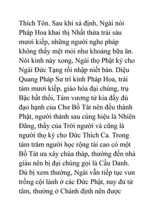 Thích Tôn. Sau khi xả định, Ngài nói
Pháp Hoa khai thị Nhất thừa trải sáu
mươi kiếp, những người nghe pháp
không thấy mệt mỏi như khoảng bữa ăn.
Nói kinh này xong, Ngài thọ Phật ký cho
Ngài Đức Tạng rồi nhập niết bàn. Diệu
Quang Pháp Sư trì kinh Pháp Hoa, trải
tám mươi kiếp, giáo hóa đại chúng, trụ
Bậc bất thối, Tám vương tử kia đầy đủ
đạo hạnh của Chư Bồ Tát nên đều thành
Phật, người thành sau cùng hiệu là Nhiên
Đăng, thầy của Trời người và cũng là
người thọ ký cho Đức Thích Ca. Trong
tám trăm người học rộng tài cao có một
Bồ Tát ưa xây chùa tháp, thường đến nhà
giàu nên bị đại chúng gọi là Cầu Danh.
Dù bị xem thường, Ngài vẫn tiếp tục vun
trồng cội lành ở các Đức Phật, nay đủ từ
tâm, thường ở Chánh định nên được
 