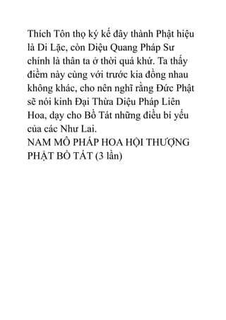 Thích Tôn thọ ký kế đây thành Phật hiệu
là Di Lặc, còn Diệu Quang Pháp Sư
chính là thân ta ở thời quá khứ. Ta thấy
điềm này cùng với trước kia đồng nhau
không khác, cho nên nghĩ rằng Đức Phật
sẽ nói kinh Đại Thừa Diệu Pháp Liên
Hoa, dạy cho Bồ Tát những điều bí yếu
của các Như Lai.
NAM MÔ PHÁP HOA HỘI THƯỢNG
PHẬT BỒ TÁT (3 lần)
 