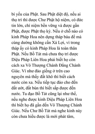 bí yếu của Phật. Sau Phật diệt độ, nếu ai
thọ trì thì được Chư Phật hộ niệm, có đức
tin lớn, chí niệm bền vững và được gần
Phật, được Phật thọ ký. Nếu ở chỗ nào có
kinh Pháp Hoa nên dựng tháp báu để mà
cúng dường không cần Xá Lợi, vì trong
tháp ấy có kinh Pháp Hoa là toàn thân
Phật. Nếu Bồ Tát mà chưa thọ trì được
Diệu Pháp Liên Hoa phải biết họ còn
cách xa Vô Thượng Chánh Đẳng Chánh
Giác. Ví như đào giếng ở trên cao
nguyên mà thấy đất khô thì biết cách
nước còn xa. Nếu tiếp tục đào cho đến
đất ướt, đất bùn thì biết sắp được đến
nước. Tu đạo Bồ Tát cũng lại như thế,
nếu nghe được kinh Diệu Pháp Liên Hoa
thì biết họ đã gần đến Vô Thượng Chánh
Giác. Nếu Chư Bồ Tát mà nghe kinh này
còn chưa hiểu được là mới phát tâm,
 
