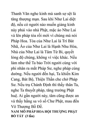 Thanh Văn nghe kinh mà sanh sợ sệt là
tăng thượng mạn. Sau khi Như Lai diệt
độ, nếu có người nào muốn giảng kinh
này phải vào nhà Phật, mặc áo Như Lai
và lên pháp tòa rồi mới vì chúng mà nói
Pháp Hoa. Tòa của Như Lai là Trí Bát
Nhã, Áo của Như Lai là Hạnh Nhu Hòa,
Nhà của Như Lai là Tâm Từ Bi, quyết
lòng độ chúng, không vì việc khác. Nếu
làm như thế Ta bảo Trời người cùng với
phi nhân ra mắt Pháp Sư, nghe pháp cúng
dường. Nếu người đến hại, Ta khiến Kim
Cang, Bát Bộ, Thiện Thần che chở Pháp
Sư. Nếu trụ Chánh Định thì thấy thân Ta,
nghe Ta thuyết pháp, tăng trưởng Phật
huệ. Ai gần người này, tâm cũng được an
và thấy hằng sa vô số Chư Phật, mau đến
Vô Thượng Bồ Đề.
NAM MÔ PHÁP HOA HỘI THƯỢNG PHẬT
BỒ TÁT (3 lần)
 