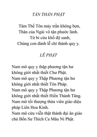 TÁN THÁN PHẬT
Tâm Thế Tôn mảy trần không bợn,
Thân của Ngài vô tận phước lành.
Từ bi cứu khổ độ sanh,
Chúng con đảnh lễ chí thành quy y.
LỄ PHẬT
Nam mô quy y thập phương tận hư
không giới nhất thiết Chư Phật.
Nam mô quy y Thập Phương tận hư
không giới nhất thiết Tôn Pháp.
Nam mô quy y Thập Phương tận hư
không giới nhất thiết Hiền Thánh Tăng.
Nam mô tối thượng thừa viên giáo diệu
pháp Liên Hoa Kinh.
Nam mô cửu viễn thật thành đại ân giáo
chủ Bổn Sư Thích Ca Mâu Ni Phật.
 