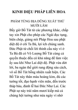 KINH DIỆU PHÁP LIÊN HOA
PHẨM TÙNG ĐỊA DŨNG XUẤT THỨ
MƯỜI LĂM
Bấy giờ Bồ Tát từ các phương khác, chắp
tay xin Phật cho phép các Ngài đọc tụng,
biên chép, giảng nói Pháp Hoa sau phật
diệt độ ở cõi Ta Bà, lợi ích chúng sanh.
Đức Phật từ chối lời thỉnh cầu này vì ở
Ta Bà đã có Vô Lượng Bồ Tát cùng cả
quyến thuộc đều có khả năng để làm việc
ấy sau khi Như Lai diệt độ. Phật vừa dứt
lời, ba ngàn thế giới rung động sáu cách,
vô số Bồ Tát bỗng nhiên xuất hiện. Các
Bồ Tát này thân màu hoàng kim, đủ các
tướng tốt, đạo hạnh viên mãn, đến trước
tháp báu, đảnh lễ hai Đức Như Lai. Các
Phật sự này trải năm mươi kiếp mà cả
chúng hội tưởng như nửa ngày vì nhờ
 