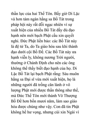 thần lực của hai Thế Tôn. Bấy giờ Di Lặc
và hơn tám ngàn hằng sa Bồ Tát trong
pháp hội này rất đỗi ngạc nhiên vì sự
xuất hiện của nhiều Bồ Tát đầy đủ đạo
hạnh nên mới bạch Phật cầu xin quyết
nghi. Đức Phật liền bảo: các Bồ Tát này
là đệ tử Ta, do Ta giáo hóa sau khi thành
đạo dưới cội Bồ Đề. Các Bồ Tát này ưa
hạnh viễn ly, không nương Trời người,
thường ở Chánh Định cho nên các ông
không thể thấy biết đạo hạnh của họ. Di
Lặc Bồ Tát lại bạch Phật rằng: Sáu muôn
hằng sa Đại sĩ vừa mới xuất hiện, họ là
những người đã trồng căn lành ở vô
lượng Phật mới được thần thông như thế,
mà Đức Thế Tôn mới thành Vô Thượng
Bồ Đề hơn bốn mươi năm, làm sao giáo
hóa được chúng như vậy. Con đã tin Phật
không hề hư vọng, nhưng cúi xin Ngài vì
 