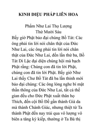 KINH DIỆU PHÁP LIÊN HOA
Phẩm Như Lai Thọ Lượng
Thứ Mười Sáu
Bấy giờ Phật bảo đại chúng Bồ Tát: Các
ông phải tin lời nói chân thật của Đức
Như Lai, các ông phải tin lời nói chân
thật của Đức Như Lai, đến lần thứ ba, Bồ
Tát Di Lặc đại diện chúng hội mà bạch
Phật rằng: Chúng con đã tin lời Phật,
chúng con đã tin lời Phật. Bấy giờ Như
Lai thấy Chư Bồ Tát đã ba lần thỉnh mới
bảo đại chúng: Các ông lóng nghe bí mật
thần thông của Đức Như Lai, tất cả thế
gian đều cho Đức Phật xuất thân họ
Thích, đến cội Bồ Đề gần thành Già da
mà thành Chánh Giác, nhưng thiệt từ Ta
thành Phật đến nay trải qua vô lượng vô
biên a tăng kỳ kiếp, thường ở Ta Bà thị
 