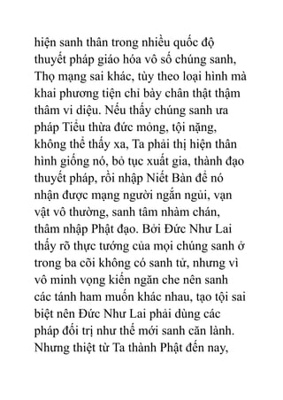 hiện sanh thân trong nhiều quốc độ
thuyết pháp giáo hóa vô số chúng sanh,
Thọ mạng sai khác, tùy theo loại hình mà
khai phương tiện chỉ bày chân thật thậm
thâm vi diệu. Nếu thấy chúng sanh ưa
pháp Tiểu thừa đức mỏng, tội nặng,
không thể thấy xa, Ta phải thị hiện thân
hình giống nó, bỏ tục xuất gia, thành đạo
thuyết pháp, rồi nhập Niết Bàn để nó
nhận được mạng người ngắn ngủi, vạn
vật vô thường, sanh tâm nhàm chán,
thâm nhập Phật đạo. Bởi Đức Như Lai
thấy rõ thực tướng của mọi chúng sanh ở
trong ba cõi không có sanh tử, nhưng vì
vô minh vọng kiến ngăn che nên sanh
các tánh ham muốn khác nhau, tạo tội sai
biệt nên Đức Như Lai phải dùng các
pháp đối trị như thế mới sanh căn lành.
Nhưng thiệt từ Ta thành Phật đến nay,
 