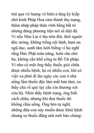 trải qua vô lượng vô biên a tăng kỳ kiếp
nhờ kinh Pháp Hoa cảm thành thọ mạng,
thâm nhập pháp thân vĩnh hằng bất tử
nhưng dùng phương tiện nói sẽ diệt độ.
Vì nếu Như Lai ở lâu trên đời, thời người
đức mỏng, không trồng cội lành, ham ưa
ngũ dục, sanh tâm lười biếng vì họ nghĩ
rằng Đức Phật toàn năng, luôn che chở
họ, không cần khổ công tu Bồ Tát pháp.
Ví như có một ông thầy thuốc giỏi chữa
được nhiều bệnh, lại có nhiều con, khi có
việc xa phải đi lâu ngày các con ở nhà
uống lầm thuốc độc làm mất bản tâm, xa
thấy cha về quỳ lạy cầu xin thương xót
cứu hộ. Nhìn thấy bệnh trạng, ông biết
cách chữa, nhưng khi đưa thuốc thì
không chịu uống. Ông bèn tự nghĩ,
những đứa con này muốn được khỏi bệnh
nhưng sợ thuốc đắng nên mới bảo chúng:
 