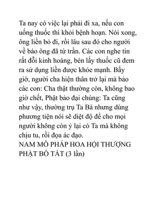 Ta nay có việc lại phải đi xa, nếu con
uống thuốc thì khỏi bệnh hoạn. Nói xong,
ông liền bỏ đi, rồi lâu sau đó cho người
về báo ông đã từ trần. Các con nghe tin
rất đỗi kinh hoàng, bèn lấy thuốc cũ đem
ra sử dụng liền được khỏe mạnh. Bấy
giờ, người cha hiện thân trở lại mà bảo
các con: Cha thật thường còn, không bao
giờ chết, Phật bảo đại chúng: Ta cũng
như vậy, thường trụ Ta Bà nhưng dùng
phương tiện nói sẽ diệt độ để cho mọi
người không còn ỷ lại có Ta mà không
chịu tu, rồi đọa ác đạo.
NAM MÔ PHÁP HOA HỘI THƯỢNG
PHẬT BỒ TÁT (3 lần)
 