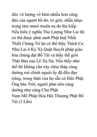 đức vô lượng vô biên nhiều hơn công
đức của người bố thí, trì giới, nhẫn nhục
trong tám mươi muôn na do tha kiếp.
Nếu hiểu ý nghĩa Thọ Lượng Như Lai thì
có thể được phát sanh Phật huệ Nhất
Thiết Chủng Trí lại có thể thấy Thích Ca
Như Lai ở Kỳ Xà Quật thuyết pháp giáo
hóa chúng đại Bồ Tát và thấy thế giới
Thật Báo của Lô Xá Na. Nếu thấy như
thế thì không cần xây chùa tháp cúng
dường mà chính người ấy đã đến đạo
tràng, trong thân của họ sẵn có Đức Phật.
Ông bảo Trời, người phải nên cúng
dường như cúng Chư Phật
Nam Mô Pháp Hoa Hội Thượng Phật Bồ
Tát (3 Lần)
 