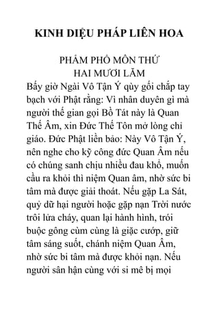 KINH DIỆU PHÁP LIÊN HOA
PHẨM PHỔ MÔN THỨ
HAI MƯƠI LĂM
Bấy giờ Ngài Vô Tận Ý qùy gối chắp tay
bạch với Phật rằng: Vì nhân duyên gì mà
người thế gian gọi Bồ Tát này là Quan
Thế Âm, xin Đức Thế Tôn mở lòng chỉ
giáo. Đức Phật liền bảo: Này Vô Tận Ý,
nên nghe cho kỹ công đức Quan Âm nếu
có chúng sanh chịu nhiều đau khổ, muốn
cầu ra khỏi thì niệm Quan âm, nhờ sức bi
tâm mà được giải thoát. Nếu gặp La Sát,
quỷ dữ hại người hoặc gặp nạn Trời nước
trôi lửa cháy, quan lại hành hình, trói
buộc gông cùm cùng là giặc cướp, giữ
tâm sáng suốt, chánh niệm Quan Âm,
nhờ sức bi tâm mà được khỏi nạn. Nếu
người sân hận cùng với si mê bị mọi
 