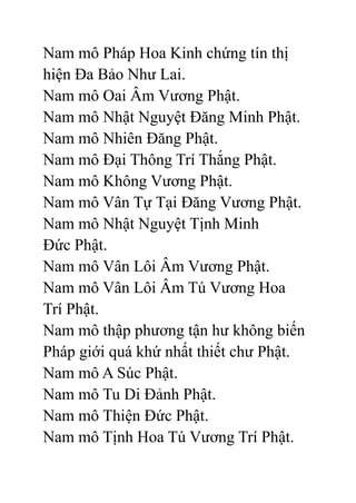 Nam mô Pháp Hoa Kinh chứng tín thị
hiện Đa Bảo Như Lai.
Nam mô Oai Âm Vương Phật.
Nam mô Nhật Nguyệt Đăng Minh Phật.
Nam mô Nhiên Đăng Phật.
Nam mô Đại Thông Trí Thắng Phật.
Nam mô Không Vương Phật.
Nam mô Vân Tự Tại Đăng Vương Phật.
Nam mô Nhật Nguyệt Tịnh Minh
Đức Phật.
Nam mô Vân Lôi Âm Vương Phật.
Nam mô Vân Lôi Âm Tú Vương Hoa
Trí Phật.
Nam mô thập phương tận hư không biến
Pháp giới quá khứ nhất thiết chư Phật.
Nam mô A Súc Phật.
Nam mô Tu Di Đảnh Phật.
Nam mô Thiện Đức Phật.
Nam mô Tịnh Hoa Tú Vương Trí Phật.
 