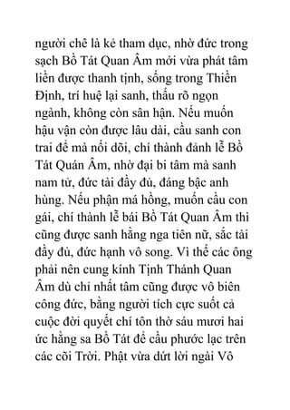 người chê là kẻ tham dục, nhờ đức trong
sạch Bồ Tát Quan Âm mới vừa phát tâm
liền được thanh tịnh, sống trong Thiền
Định, trí huệ lại sanh, thấu rõ ngọn
ngành, không còn sân hận. Nếu muốn
hậu vận còn được lâu dài, cầu sanh con
trai để mà nối dõi, chí thành đảnh lễ Bồ
Tát Quán Âm, nhờ đại bi tâm mà sanh
nam tử, đức tài đầy đủ, đáng bậc anh
hùng. Nếu phận má hồng, muốn cầu con
gái, chí thành lễ bái Bồ Tát Quan Âm thì
cũng được sanh hằng nga tiên nữ, sắc tài
đầy đủ, đức hạnh vô song. Vì thế các ông
phải nên cung kính Tịnh Thánh Quan
Âm dù chỉ nhất tâm cũng được vô biên
công đức, bằng người tích cực suốt cả
cuộc đời quyết chí tôn thờ sáu mươi hai
ức hằng sa Bồ Tát để cầu phước lạc trên
các cõi Trời. Phật vừa dứt lời ngài Vô
 