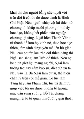 khai thị cho người bằng sức tuyệt vời
trên đời ít có, do đó được danh là Bích
Chi Phật. Nếu người chấp vật lại thích từ
chương, đi khắp mười phương tìm thầy
học đạo, không hết phiền não nghiệp
chướng lại tăng. Ngài hiện Thanh Văn tu
tứ thánh đế làm họ kính nể, theo học đạo
thiền, tâm tánh được yên mà lên bờ giác.
Nếu cầu phước lạc trên cõi thiên đàng thì
Ngài sẵn sàng làm Trời đế thích. Nếu sợ
kẻ địch giết hại mạng người, Ngài làm
tướng trời tay cầm bảo sử, diệt dữ trừ tà.
Nếu vào Ta Bà Ngài làm cư sĩ, thể hiện
chân lý trên cõi thế gian. Có lúc làm
Tăng hay làm Phạm Chí, túc trí đa mưu,
giúp việc tối ưu được phong tể tướng,
mặc dầu sung sướng, Bồ Tát chẳng
màng, rũ áo từ quan tìm đường giải thoát.
 