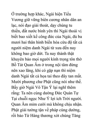 Ở trường hợp khác, Ngài hiện Tiểu
Vương giữ vững biên cương nhân dân an
lạc, nói đạo giải thoát, dạy chúng tu
thiền, đất nước bình yên thì Ngài thoái vị
biết bao xiết kể công đức của Ngài, đủ ba
mươi hai thân hình biến hóa cứu độ tất cả
người niệm danh Ngài từ xưa đến nay
không bao giờ dứt. Ta nay thành thật
khuyên bảo mọi người kính trọng tôn thờ
Bồ Tát Quan Âm ở trong nội tâm đừng
nên xao lãng, khi có gặp nạn thì niệm
danh Ngài tất cả họa tai theo đây tan mất.
Mười phương chư Phật cũng nói như thế.
Bấy giờ Ngài Vô Tận Ý lại nghĩ thêm
rằng: Ta nên cúng dường Đức Quán Tự
Tại chuỗi ngọc Như Ý lợi ích Trời người.
Quan Âm mỉm cười mà không chịu nhận.
Phật giải tường tận về pháp cúng dường,
rồi bảo Từ Hàng thương xót chúng Tăng
 