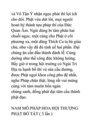 và Vô Tận Ý nhận ngọc phát thí lợi ích
cho đời. Phật vừa dứt lời, mọi người
hoan hỷ thành tựu pháp thí của Đức
Quan Âm. Ngài dùng bi tâm phân hai
chuỗi ngọc, một cúng cho Phật ở cõi
phương xa, một dâng Thích Ca ta bà giáo
chủ, như vậy đã đủ tịnh uế hai phần. Đại
chúng ân cần đầu thành đảnh lễ. Cúng
dường như thế công đức không lường.
Bấy giờ ở trong hội trường có Ngài Trì
Địa tu hạnh bố thí và sửa cầu đường,
được Phật ngợi khen công phu đệ nhất,
nghe Pháp chân thật, lòng rất vui mừng
cùng với tám muôn bốn ngàn
chúng sanh, đồng phát đại tâm cầu thành
phật đạo.
NAM MÔ PHÁP HOA HỘI THƯỢNG
PHẬT BỒ TÁT ( 3 lần )
 