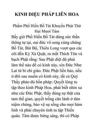 KINH DIỆU PHÁP LIÊN HOA
Phẩm Phổ Hiền Bồ Tát Khuyến Phát Thứ
Hai Mươi Tám
Bấy giờ Phổ Hiền Bồ Tát dùng sức thần
thông tự tại, oai đức vô song cùng chúng
Bồ Tát, Bát Bộ, Thiên Long vượt qua các
cõi đến Kỳ Xà Quật, ra mắt Thích Tôn và
bạch Phật rằng: Sau Phật diệt độ phải
làm thế nào để có kinh này, xin Đức Như
Lai từ bi chỉ giáo. Đức Phật liền bảo, nếu
ở đời sau muốn có kinh này, tất cả Quý
Thầy phảo đủ bốn pháp: Quyết lòng tu
tập theo kinh Pháp Hoa, phải biết nhìn xa
như các Đức Phật, thấy đúng sự thật của
tam thế gian, quyết trồng căn lành ở tâm
niệm chúng, bảo vệ sự sống cho mọi hàm
linh và phải chuyên tinh tu tập Thiền
quán. Tâm được bừng sáng, thì có Pháp
 