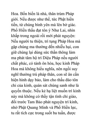 Hoa. Bốn biển là nhà, thân trùm Pháp
giới. Nếu được như thế, tức Phật hiền
tiền, tứ chúng bình yên mà lên bờ giác.
Phổ Hiền thấu đạt tôn ý Như Lai, nhìn
khắp trong ngoài rồi mới phát nguyện:
Nếu người tu thiện, trì tụng Pháp Hoa mà
gặp chúng ma thường đến nhiễu hại, con
giữ chúng lại dùng sức thần thông làm
ma phát tâm hộ trì Diệu Pháp nếu người
chất phác, có tánh ôn hòa, học kinh Pháp
Hoa mà không hiểu nghĩa, nên ngồi suy
nghĩ thường trú pháp thân, con sẽ ân cần
hiện hình dạy bảo, làm cho thấu đáo tôn
chỉ của kinh, quán sát chúng sanh như là
quyến thuộc. Nếu kẻ hạ liệt muốn trì kinh
này mà không có thầy tận tình chỉ giáo,
đối trước Tam Bảo phát nguyện trì kinh,
nhờ Phật Quang Minh và Phổ Hiền lực,
tu rất tích cực trong suốt ba tuần, được
 