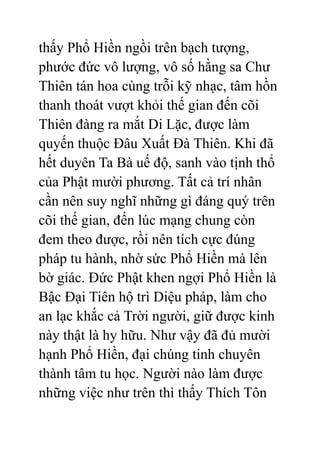 thấy Phổ Hiền ngồi trên bạch tượng,
phước đức vô lượng, vô số hằng sa Chư
Thiên tán hoa cùng trỗi kỹ nhạc, tâm hồn
thanh thoát vượt khỏi thế gian đến cõi
Thiên đàng ra mắt Di Lặc, được làm
quyến thuộc Đâu Xuất Đà Thiên. Khi đã
hết duyên Ta Bà uế độ, sanh vào tịnh thổ
của Phật mười phương. Tất cả trí nhân
cần nên suy nghĩ những gì đáng quý trên
cõi thế gian, đến lúc mạng chung còn
đem theo được, rồi nên tích cực đúng
pháp tu hành, nhờ sức Phổ Hiền mà lên
bờ giác. Đức Phật khen ngợi Phổ Hiền là
Bậc Đại Tiên hộ trì Diệu pháp, làm cho
an lạc khắc cả Trời người, giữ được kinh
này thật là hy hữu. Như vậy đã đủ mười
hạnh Phổ Hiền, đại chúng tinh chuyên
thành tâm tu học. Người nào làm được
những việc như trên thì thấy Thích Tôn
 