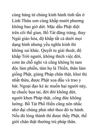 cùng hàng tứ chúng kinh hành tinh tấn ở
Linh Thứu sơn cùng khắp mười phương
không bao giờ dứt. Mặc dầu Phật diệt
trên cõi thế gian, Bồ Tát đăng tràng, thay
Ngài giáo hóa, độ khắp tất cả dưới mọi
dạng hình nhưng yếu nghĩa kinh thì
không sai khác. Quyết tu giải thoát, độ
khắp Trời người, không thích việc đời,
cơm ăn chỗ nghỉ và cũng không bị tam
độc làm phiền, tâm họ là Thiền, thân làm
giống Phật, giảng Pháp chân thật, khai thị
nhất thừa, được Phật xoa đầu và trao y
bát. Ngoại đạo kẻ ác muốn hại người này,
tự chuốc họa tai, đời đời không dứt,
người khen Pháp thật, công đức không
lường. Bồ Tát Phổ Hiền cũng nên nhắc
nhở đại chúng phải nhớ theo đó tu hành.
Nếu đủ lòng thành thì được thấy Phật, thế
giới chân thật thường trú pháp thân.
 