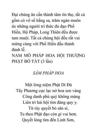 Đại chúng ân cần thành tâm tín thọ, tất cả
gồm có vô số hằng sa, trăm ngàn muôn
ức những người trí thức đủ đạo Phổ
Hiền, Hộ Pháp, Long Thiên đều được
tam muội. Tất cả chúng hội đều rất vui
mừng cùng với Phổ Hiền đầu thành
đảnh lễ.
NAM MÔ PHÁP HOA HỘI THƯỢNG
PHẬT BỒ TÁT (3 lần)
SÁM PHÁP HOA
Một lòng niệm Phật Di Đà
Tây Phương cực lạc nở hoa sen vàng
Công danh phú quý không màng
Liên trì hải hội tìm đàng quy y.
Từ rày quyết bỏ sân si,
Tu theo Phật đạo còn gì vui hơn.
Quyết lòng tìm đến Linh Sơn,
 