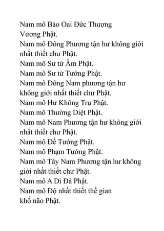 Nam mô Bảo Oai Đức Thượng
Vương Phật.
Nam mô Đông Phương tận hư không giới
nhất thiết chư Phật.
Nam mô Sư tử Âm Phật.
Nam mô Sư tử Tướng Phật.
Nam mô Đông Nam phương tận hư
không giới nhất thiết chư Phật.
Nam mô Hư Không Trụ Phật.
Nam mô Thường Diệt Phật.
Nam mô Nam Phương tận hư không giới
nhất thiết chư Phật.
Nam mô Đế Tướng Phật.
Nam mô Phạm Tướng Phật.
Nam mô Tây Nam Phương tận hư không
giới nhất thiết chư Phật.
Nam mô A Di Đà Phật.
Nam mô Độ nhất thiết thế gian
khổ não Phật.
 