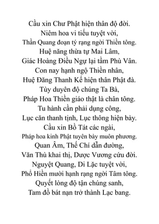 Cầu xin Chư Phật hiện thân độ đời.
Niêm hoa vi tiếu tuyệt vời,
Thần Quang đoạn tý rạng ngời Thiền tông.
Huệ năng thừa tự Mai Lâm,
Giác Hoàng Điều Ngự lại tầm Phù Vân.
Con nay hạnh ngộ Thiền nhân,
Huệ Đăng Thanh Kế hiện thân Phật đà.
Tùy duyên độ chúng Ta Bà,
Pháp Hoa Thiền giáo thật là chân tông.
Tu hành cần phải dụng công,
Lục căn thanh tịnh, Lục thông hiện bày.
Cầu xin Bồ Tát các ngài,
Pháp hoa kinh Phật tuyên bày muôn phương.
Quan Âm, Thế Chí dẫn đường,
Văn Thù khai thị, Dược Vương cứu đời.
Nguyệt Quang, Di Lặc tuyệt vời,
Phổ Hiền mười hạnh rạng ngời Tâm tông.
Quyết lòng độ tận chúng sanh,
Tam đồ bát nạn trở thành Lạc bang.
 