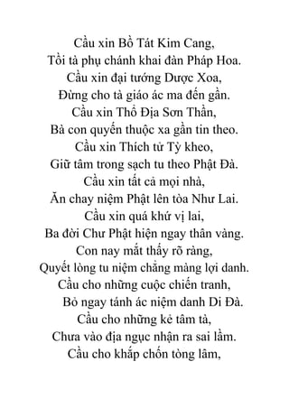 Cầu xin Bồ Tát Kim Cang,
Tồi tà phụ chánh khai đàn Pháp Hoa.
Cầu xin đại tướng Dược Xoa,
Đừng cho tà giáo ác ma đến gần.
Cầu xin Thổ Địa Sơn Thần,
Bà con quyến thuộc xa gần tin theo.
Cầu xin Thích tử Tỳ kheo,
Giữ tâm trong sạch tu theo Phật Đà.
Cầu xin tất cả mọi nhà,
Ăn chay niệm Phật lên tòa Như Lai.
Cầu xin quá khứ vị lai,
Ba đời Chư Phật hiện ngay thân vàng.
Con nay mắt thấy rõ ràng,
Quyết lòng tu niệm chẳng màng lợi danh.
Cầu cho những cuộc chiến tranh,
Bỏ ngay tánh ác niệm danh Di Đà.
Cầu cho những kẻ tâm tà,
Chưa vào địa ngục nhận ra sai lầm.
Cầu cho khắp chốn tòng lâm,
 