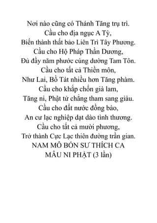 Nơi nào cũng có Thánh Tăng trụ trì.
Cầu cho địa ngục A Tỳ,
Biến thành thất bảo Liên Trì Tây Phương.
Cầu cho Hộ Pháp Thần Dương,
Đủ đầy năm phước cúng dường Tam Tôn.
Cầu cho tất cả Thiền môn,
Như Lai, Bồ Tát nhiều hơn Tăng phàm.
Cầu cho khắp chốn già lam,
Tăng ni, Phật tử chẳng tham sang giàu.
Cầu cho đất nước đồng bào,
An cư lạc nghiệp dạt dào tình thương.
Cầu cho tất cả mười phương,
Trở thành Cực Lạc thiên đường trần gian.
NAM MÔ BỔN SƯ THÍCH CA
MÂU NI PHẬT (3 lần)
 