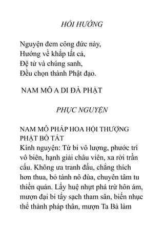 HỒI HƯỚNG
Nguyện đem công đức này,
Hướng về khắp tất cả,
Đệ tử và chúng sanh,
Đều chọn thành Phật đạo.
NAM MÔ A DI ĐÀ PHẬT
PHỤC NGUYỆN
NAM MÔ PHÁP HOA HỘI THƯỢNG
PHẬT BỒ TÁT
Kính nguyện: Từ bi vô lượng, phước trí
vô biên, hạnh giải châu viên, xa rời trần
cấu. Không ưa tranh đấu, chẳng thích
hơn thua, bỏ tánh nô đùa, chuyên tâm tu
thiền quán. Lấy huệ nhựt phá trừ hôn ám,
mượn đại bi tẩy sạch tham sân, biến nhục
thể thành pháp thân, mượn Ta Bà làm
 