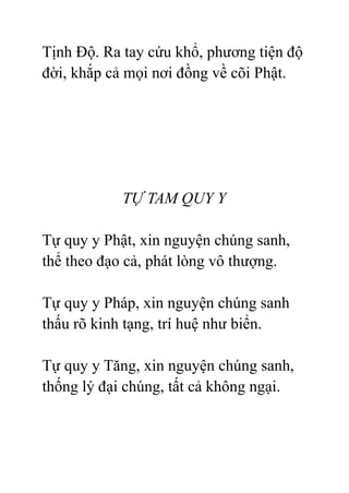 Tịnh Độ. Ra tay cứu khổ, phương tiện độ
đời, khắp cả mọi nơi đồng về cõi Phật.
TỰ TAM QUY Y
Tự quy y Phật, xin nguyện chúng sanh,
thể theo đạo cả, phát lòng vô thượng.
Tự quy y Pháp, xin nguyện chúng sanh
thấu rõ kinh tạng, trí huệ như biển.
Tự quy y Tăng, xin nguyện chúng sanh,
thống lý đại chúng, tất cả không ngại.
 