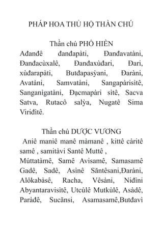 PHÁP HOA THỦ HỘ THẦN CHÚ
Thần chú PHỔ HIỀN
Ađanđê đanđapàti, Đanđavatàni,
Đanđacùxalê, Đanđaxùđari, Đari,
xùđarapàti, Butđapasỳani, Đaràni,
Avatàni, Samvatàni, Sangapàrisìtê,
Sanganìgatàni, Đạcmapàri sìtê, Sacva
Satva, Rutacô salỳa, Nugatê Sima
Viriđìtê.
Thần chú DƯỢC VƯƠNG
Aniê maniê manê màmanê , kittê càritê
samê , samitàvi Santê Muttê ,
Múttatàmê, Samê Avisamê, Samasamê
Gadê, Sadê, Asìnê Săntêsani,Đaràni,
Alôkabàsê, Racha, Vêsàni, Niđìni
Abyantaravisìtê, Utcùlê Mutkùlê, Asàdê,
Paràđê, Sucănsi, Asamasamê,Butđavì
 