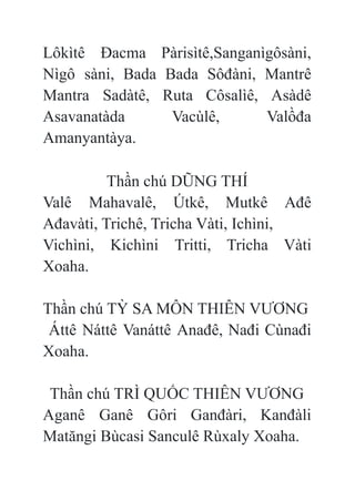 Lôkìtê Đacma Pàrisìtê,Sanganìgôsàni,
Nìgô sàni, Bada Bada Sôđàni, Mantrê
Mantra Sadàtê, Ruta Côsalìê, Asàdê
Asavanatàda Vacùlê, Valồđa
Amanyantàya.
Thần chú DŨNG THÍ
Valê Mahavalê, Útkê, Mutkê Ađê
Ađavàti, Trichê, Tricha Vàti, Ichìni,
Vichìni, Kichìni Tritti, Tricha Vàti
Xoaha.
Thần chú TỲ SA MÔN THIÊN VƯƠNG
Áttê Náttê Vanáttê Anađê, Nađi Cùnađi
Xoaha.
Thần chú TRÌ QUỐC THIÊN VƯƠNG
Aganê Ganê Gôri Ganđàri, Kanđàli
Matăngi Bùcasi Sanculê Rùxaly Xoaha.
 
