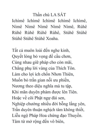 Thần chú LA SÁT
Ichìmê Ichìmê Ichìmê Ichìmê Ichìmê,
Nìmê Nìmê Nìmê Nìmê Nìmê, Rùhê
Rùhê Rùhê Rùhê Rùhê, Stùhê Stùhê
Stùhê Stùhê Stùhê Xoaha.
Tất cả muôn loài đến nghe kinh,
Quyết lòng bỏ vọng để cầu chơn,
Cùng nhau giữ pháp cho còn mãi,
Chẳng phụ lời vàng của Thích Tôn.
Làm cho lợi ích chốn Nhơn Thiên,
Muốn bỏ trần gian nỗi ưu phiền,
Nương theo diệu nghĩa mà tu tập,
Khi mãn duyên phàm được lên Tiên.
Hoặc về cõi Phật ngự đài sen,
Nghiệp chướng nhiều đời bỗng lắng yên,
Trần duyên thuận nghịch tâm không thiết,
Liễu ngộ Pháp Hoa chứng đạo Thuyền.
Tâm từ mở rộng đến vô biên,
 