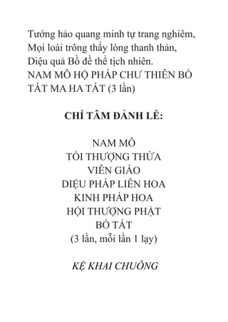 Tướng hảo quang minh tự trang nghiêm,
Mọi loài trông thấy lòng thanh thản,
Diệu quả Bồ đề thể tịch nhiên.
NAM MÔ HỘ PHÁP CHƯ THIÊN BỒ
TÁT MA HA TÁT (3 lần)
CHÍ TÂM ĐẢNH LỄ:
NAM MÔ
TỐI THƯỢNG THỪA
VIÊN GIÁO
DIỆU PHÁP LIÊN HOA
KINH PHÁP HOA
HỘI THƯỢNG PHẬT
BỒ TÁT
(3 lần, mỗi lần 1 lạy)
KỆ KHAI CHUÔNG
 