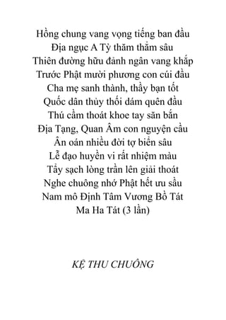 Hồng chung vang vọng tiếng ban đầu
Địa ngục A Tỳ thăm thẳm sâu
Thiên đường hữu đảnh ngân vang khắp
Trước Phật mười phương con cúi đầu
Cha mẹ sanh thành, thầy bạn tốt
Quốc dân thủy thối dám quên đầu
Thú cầm thoát khoe tay săn bắn
Địa Tạng, Quan Âm con nguyện cầu
Ân oán nhiều đời tợ biển sâu
Lễ đạo huyền vi rất nhiệm màu
Tẩy sạch lòng trần lên giải thoát
Nghe chuông nhớ Phật hết ưu sầu
Nam mô Định Tâm Vương Bồ Tát
Ma Ha Tát (3 lần)
KỆ THU CHUÔNG
 