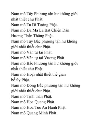 Nam mô Tây Phương tận hư không giới
nhất thiết chư Phật.
Nam mô Tu Di Tướng Phật.
Nam mô Đa Ma La Bạt Chiên Đàn
Hương Thần Thông Phật.
Nam mô Tây Bắc phương tận hư không
giới nhất thiết chư Phật.
Nam mô Vân tự tại Phật.
Nam mô Vân tự tại Vương Phật.
Nam mô Bắc Phương tận hư không giới
nhất thiết chư Phật.
Nam mô Hoại nhất thiết thế gian
bố úy Phật.
Nam mô Đông Bắc phương tận hư không
giới nhất thiết chư Phật.
Nam mô Tịnh thân Phật.
Nam mô Hoa Quang Phật.
Nam mô Hoa Túc An Hành Phật.
Nam mô Quang Minh Phật.
 