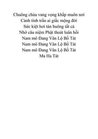 Chuông chùa vang vọng khắp muôn nơi
Cảnh tình trần ai giấc mộng đời
Sức kiệt hơi tàn buông tất cả
Nhớ câu niệm Phật thoát luân hồi
Nam mô Đang Vân Lộ Bồ Tát
Nam mô Đang Vân Lộ Bồ Tát
Nam mô Đang Vân Lộ Bồ Tát
Ma Ha Tát
 