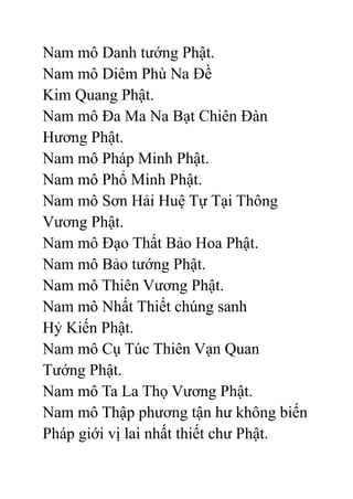 Nam mô Danh tướng Phật.
Nam mô Diêm Phù Na Đề
Kim Quang Phật.
Nam mô Đa Ma Na Bạt Chiên Đàn
Hương Phật.
Nam mô Pháp Minh Phật.
Nam mô Phổ Minh Phật.
Nam mô Sơn Hải Huệ Tự Tại Thông
Vương Phật.
Nam mô Đạo Thất Bảo Hoa Phật.
Nam mô Bảo tướng Phật.
Nam mô Thiên Vương Phật.
Nam mô Nhất Thiết chúng sanh
Hỷ Kiến Phật.
Nam mô Cụ Túc Thiên Vạn Quan
Tướng Phật.
Nam mô Ta La Thọ Vương Phật.
Nam mô Thập phương tận hư không biến
Pháp giới vị lai nhất thiết chư Phật.
 