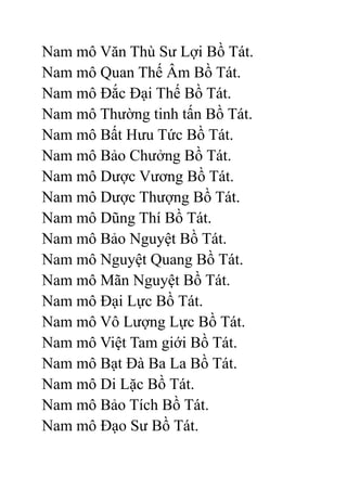 Nam mô Văn Thù Sư Lợi Bồ Tát.
Nam mô Quan Thế Âm Bồ Tát.
Nam mô Đắc Đại Thế Bồ Tát.
Nam mô Thường tinh tấn Bồ Tát.
Nam mô Bất Hưu Tức Bồ Tát.
Nam mô Bảo Chưởng Bồ Tát.
Nam mô Dược Vương Bồ Tát.
Nam mô Dược Thượng Bồ Tát.
Nam mô Dũng Thí Bồ Tát.
Nam mô Bảo Nguyệt Bồ Tát.
Nam mô Nguyệt Quang Bồ Tát.
Nam mô Mãn Nguyệt Bồ Tát.
Nam mô Đại Lực Bồ Tát.
Nam mô Vô Lượng Lực Bồ Tát.
Nam mô Việt Tam giới Bồ Tát.
Nam mô Bạt Đà Ba La Bồ Tát.
Nam mô Di Lặc Bồ Tát.
Nam mô Bảo Tích Bồ Tát.
Nam mô Đạo Sư Bồ Tát.
 