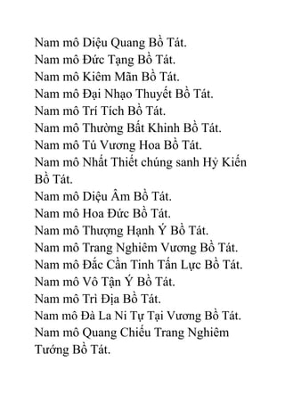 Nam mô Diệu Quang Bồ Tát.
Nam mô Đức Tạng Bồ Tát.
Nam mô Kiêm Mãn Bồ Tát.
Nam mô Đại Nhạo Thuyết Bồ Tát.
Nam mô Trí Tích Bồ Tát.
Nam mô Thường Bất Khinh Bồ Tát.
Nam mô Tú Vương Hoa Bồ Tát.
Nam mô Nhất Thiết chúng sanh Hỷ Kiến
Bồ Tát.
Nam mô Diệu Âm Bồ Tát.
Nam mô Hoa Đức Bồ Tát.
Nam mô Thượng Hạnh Ý Bồ Tát.
Nam mô Trang Nghiêm Vương Bồ Tát.
Nam mô Đắc Cần Tinh Tấn Lực Bồ Tát.
Nam mô Vô Tận Ý Bồ Tát.
Nam mô Trì Địa Bồ Tát.
Nam mô Đà La Ni Tự Tại Vương Bồ Tát.
Nam mô Quang Chiếu Trang Nghiêm
Tướng Bồ Tát.
 