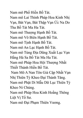 Nam mô Phổ Hiền Bồ Tát.
Nam mô Lai Thính Pháp Hoa Kinh Nhị
Vạn, Bát Vạn, Bát Thập Vạn Ức Na Do
Tha Bồ Tát Ma Ha Tát.
Nam mô Thượng Hạnh Bồ Tát.
Nam mô Vô Biên Hạnh Bồ Tát.
Nam mô Tịnh Hạnh Bồ Tát.
Nam mô An Lạc Hạnh Bồ Tát.
Nam mô Tùng Địa Dũng Xuất Lục Vạn
Hằng Hà Sa Bồ Tát Ma Ha Tát.
Nam mô Pháp Hoa Hội Thượng Nhất
Thiết Thánh Hiền Bồ Tát.
Nam Mô A Nan Tôn Giả Cập Nhất Vạn
Nhị Thiên Tỳ Kheo Đại Thánh Tăng.
Nam mô Phật Di Mẫu Dữ Lục Thiên Tỳ
Kheo Ni Chúng.
Nam mô Pháp Hoa Kinh Hoằng Thông
Liệt Vị Tổ Sư.
Nam mô Đại Phạm Thiên Vương.
 